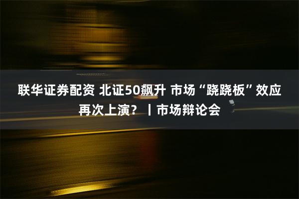 联华证券配资 北证50飙升 市场“跷跷板”效应再次上演？丨市场辩论会