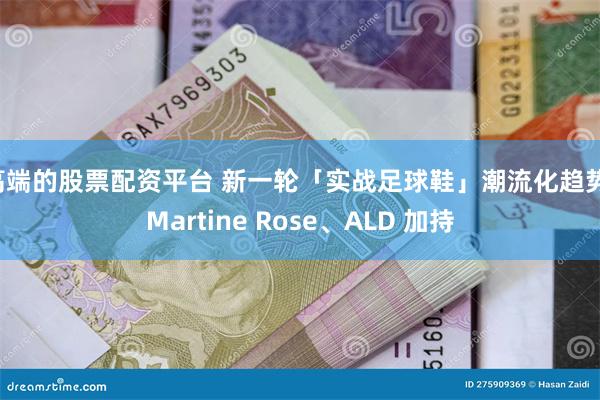 高端的股票配资平台 新一轮「实战足球鞋」潮流化趋势，Martine Rose、ALD 加持