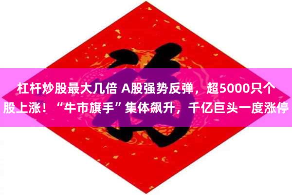 杠杆炒股最大几倍 A股强势反弹，超5000只个股上涨！“牛市旗手”集体飙升，千亿巨头一度涨停