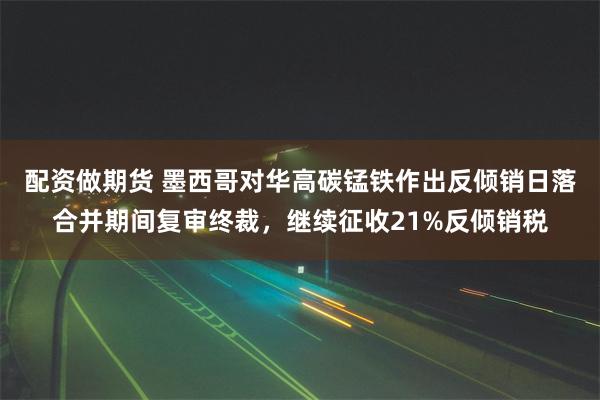 配资做期货 墨西哥对华高碳锰铁作出反倾销日落合并期间复审终裁，继续征收21%反倾销税