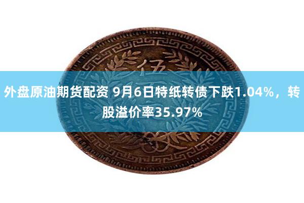 外盘原油期货配资 9月6日特纸转债下跌1.04%，转股溢价率35.97%