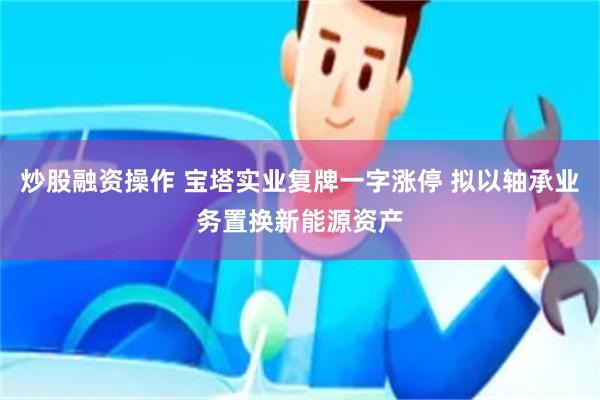 炒股融资操作 宝塔实业复牌一字涨停 拟以轴承业务置换新能源资产