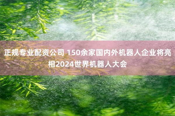 正规专业配资公司 150余家国内外机器人企业将亮相2024世界机器人大会