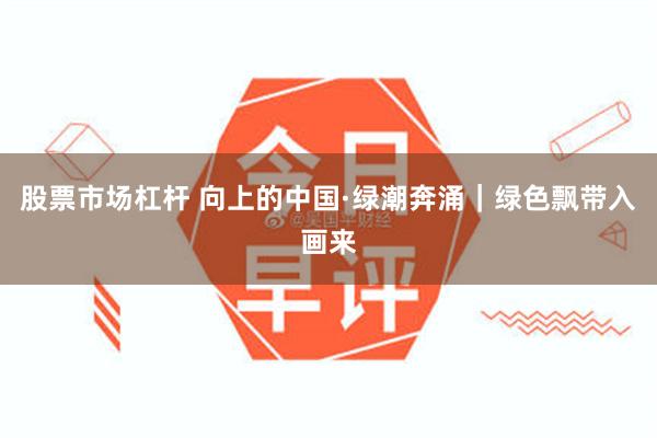 股票市场杠杆 向上的中国·绿潮奔涌｜绿色飘带入画来