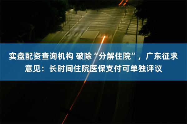 实盘配资查询机构 破除“分解住院”，广东征求意见：长时间住院医保支付可单独评议