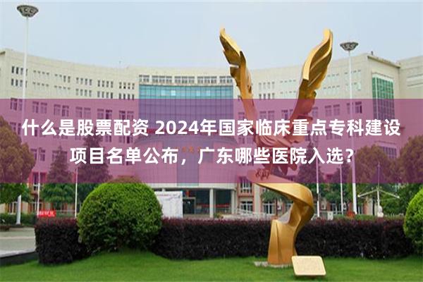 什么是股票配资 2024年国家临床重点专科建设项目名单公布，广东哪些医院入选？