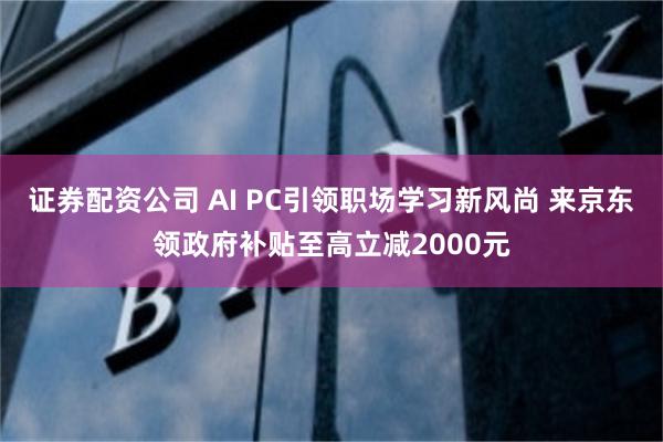 证券配资公司 AI PC引领职场学习新风尚 来京东领政府补贴至高立减2000元