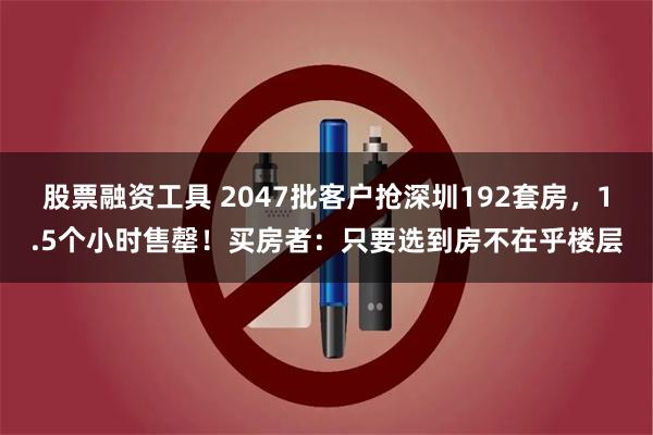 股票融资工具 2047批客户抢深圳192套房，1.5个小时售罄！买房者：只要选到房不在乎楼层