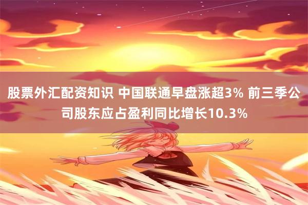 股票外汇配资知识 中国联通早盘涨超3% 前三季公司股东应占盈利同比增长10.3%