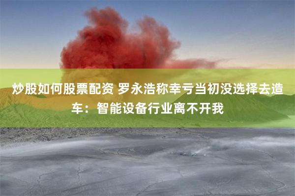 炒股如何股票配资 罗永浩称幸亏当初没选择去造车：智能设备行业离不开我