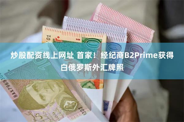 炒股配资线上网址 首家！经纪商B2Prime获得白俄罗斯外汇牌照