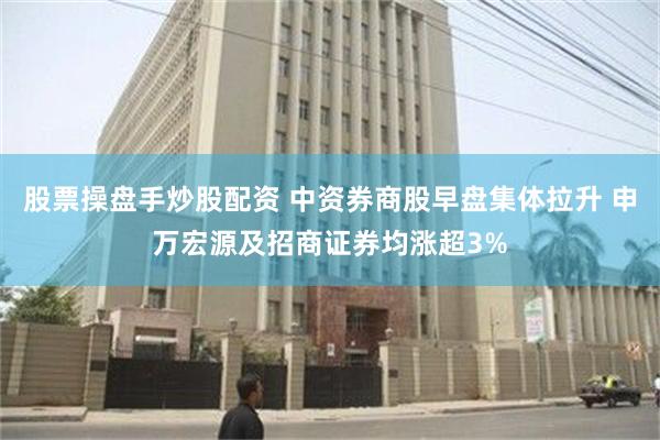 股票操盘手炒股配资 中资券商股早盘集体拉升 申万宏源及招商证券均涨超3%