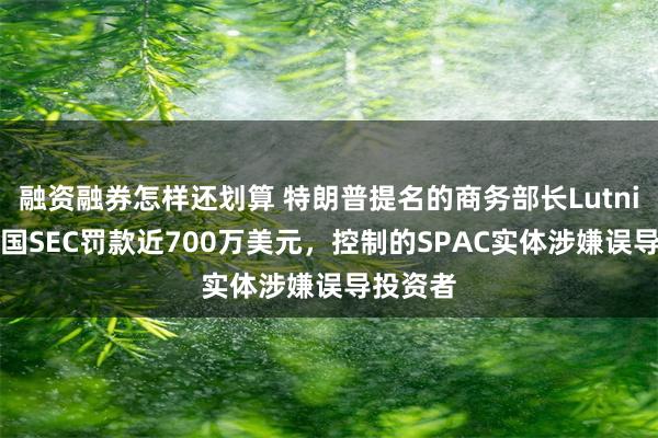 融资融券怎样还划算 特朗普提名的商务部长Lutnick被美国SEC罚款近700万美元，控制的SPAC实体涉嫌误导投资者