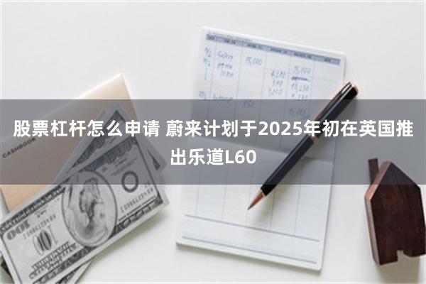 股票杠杆怎么申请 蔚来计划于2025年初在英国推出乐道L60