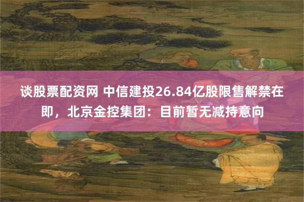 谈股票配资网 中信建投26.84亿股限售解禁在即，北京金控集团：目前暂无减持意向