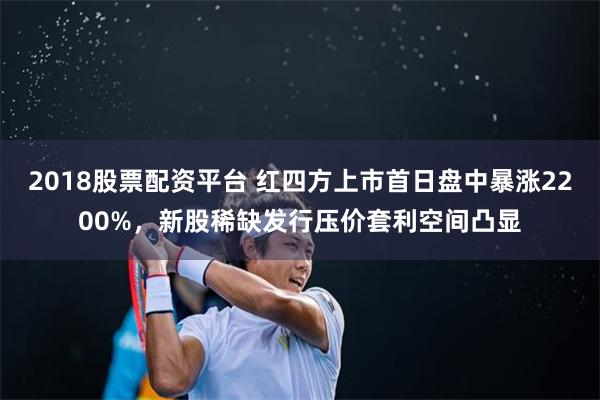 2018股票配资平台 红四方上市首日盘中暴涨2200%，新股稀缺发行压价套利空间凸显