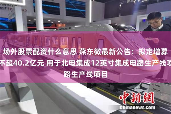 场外股票配资什么意思 燕东微最新公告：拟定增募资不超40.2亿元 用于北电集成12英寸集成电路生产线项目