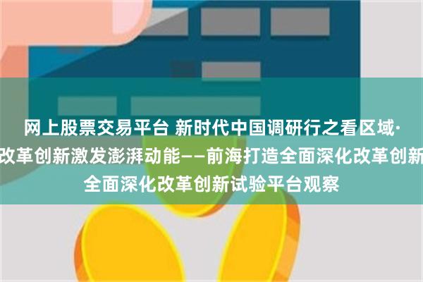 网上股票交易平台 新时代中国调研行之看区域·大湾区篇｜以改革创新激发澎湃动能——前海打造全面深化改革创新试验平台观察