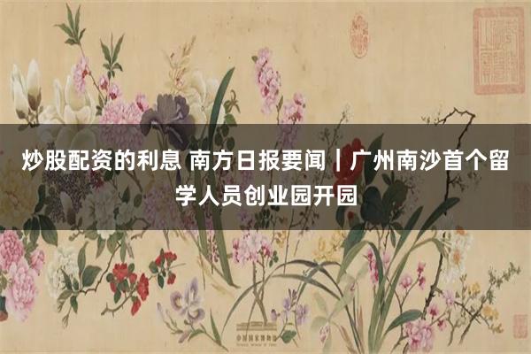 炒股配资的利息 南方日报要闻｜广州南沙首个留学人员创业园开园