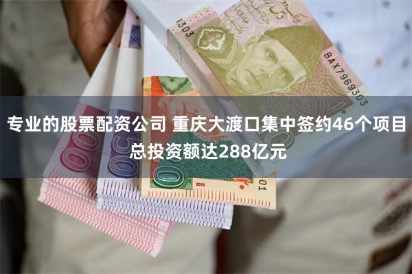 专业的股票配资公司 重庆大渡口集中签约46个项目 总投资额达288亿元