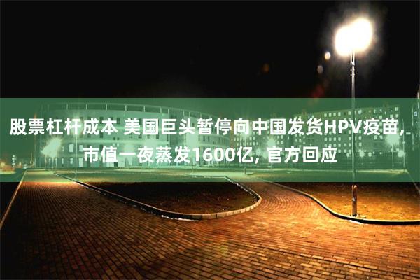 股票杠杆成本 美国巨头暂停向中国发货HPV疫苗, 市值一夜蒸发1600亿, 官方回应