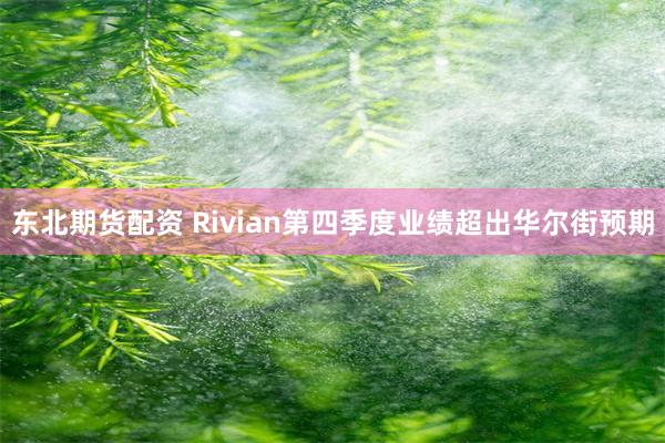 东北期货配资 Rivian第四季度业绩超出华尔街预期