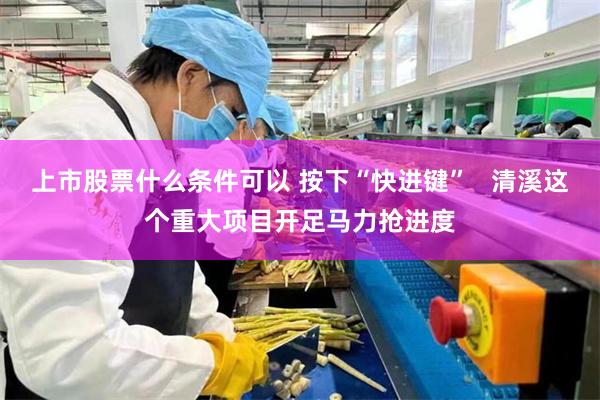 上市股票什么条件可以 按下“快进键”   清溪这个重大项目开足马力抢进度
